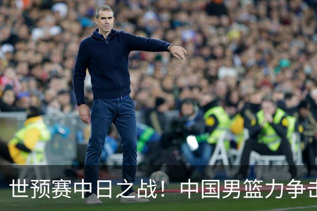 世预赛中日之战！中国男篮力争击败日本，五名首发球员基本确定