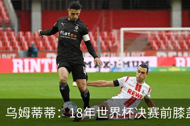 乌姆蒂蒂：18年世界杯决赛前膝盖就受伤了 我根本没时间想它