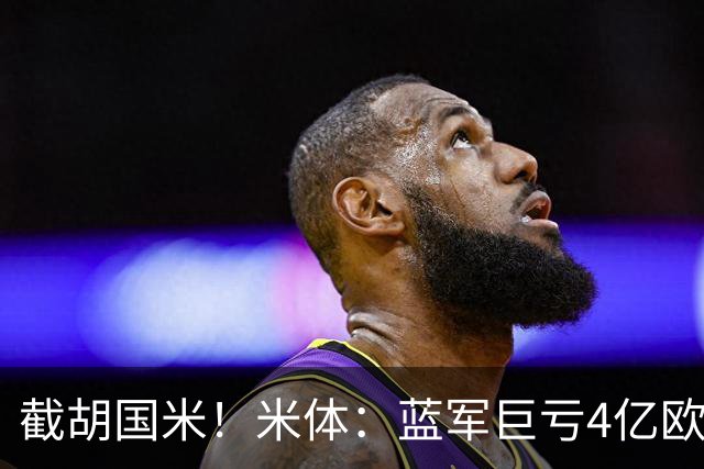 截胡国米！米体：蓝军巨亏4亿欧 面临严格考核，最严重欧战将禁赛